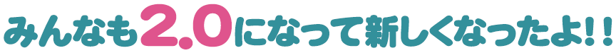 みんなも2.0になって新しくなったよ！！