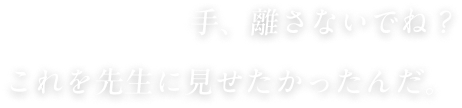 手、離さないでね？これを先生に見せたかったんだ。